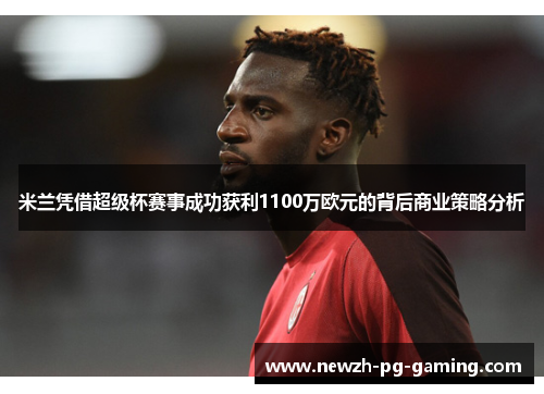 米兰凭借超级杯赛事成功获利1100万欧元的背后商业策略分析
