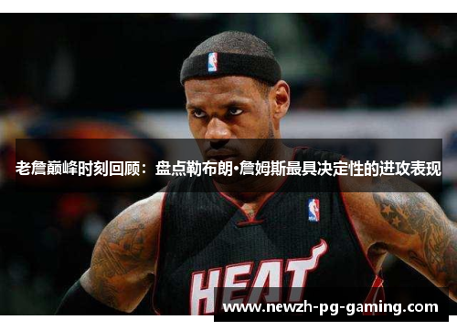老詹巅峰时刻回顾：盘点勒布朗·詹姆斯最具决定性的进攻表现