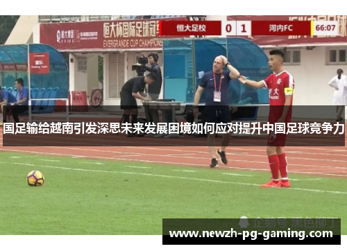 国足输给越南引发深思未来发展困境如何应对提升中国足球竞争力