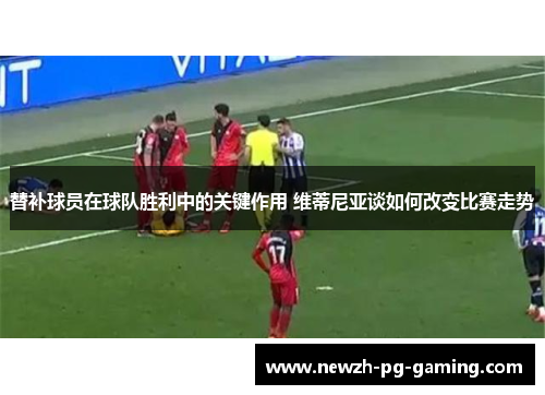 替补球员在球队胜利中的关键作用 维蒂尼亚谈如何改变比赛走势