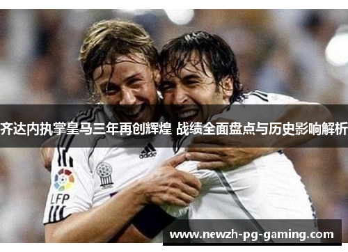 齐达内执掌皇马三年再创辉煌 战绩全面盘点与历史影响解析