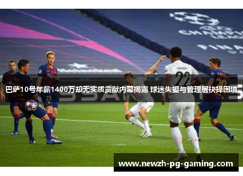 巴萨10号年薪1400万却无实质贡献内幕揭露 球迷失望与管理层抉择困境