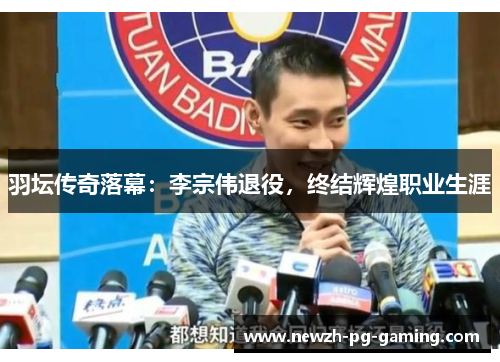 羽坛传奇落幕：李宗伟退役，终结辉煌职业生涯
