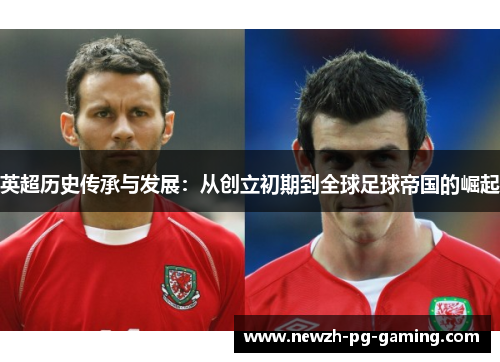 英超历史传承与发展:从创立初期到全球足球帝国的崛起 英超历史传承与发展:从创立初期到全球足球帝国的崛起