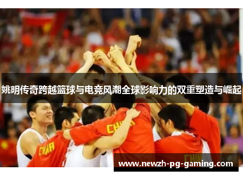 姚明传奇跨越篮球与电竞风潮全球影响力的双重塑造与崛起