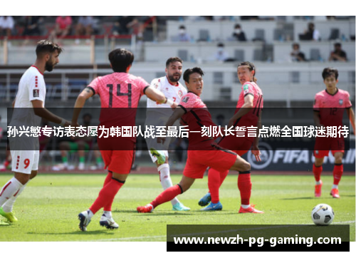 孙兴慜专访表态愿为韩国队战至最后一刻队长誓言点燃全国球迷期待