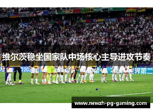 维尔茨稳坐国家队中场核心主导进攻节奏