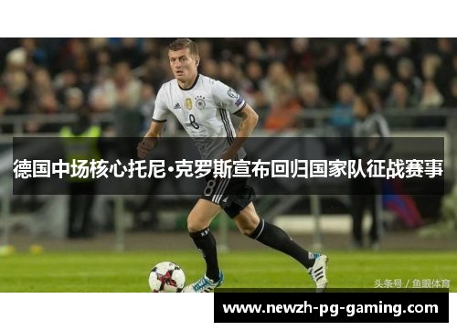 德国中场核心托尼·克罗斯宣布回归国家队征战赛事